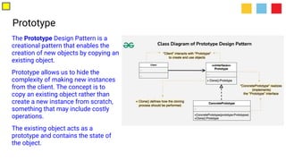 Prototype
The Prototype Design Pattern is a
creational pattern that enables the
creation of new objects by copying an
existing object.
Prototype allows us to hide the
complexity of making new instances
from the client. The concept is to
copy an existing object rather than
create a new instance from scratch,
something that may include costly
operations.
The existing object acts as a
prototype and contains the state of
the object.
 