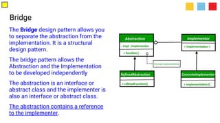 Bridge
The Bridge design pattern allows you
to separate the abstraction from the
implementation. It is a structural
design pattern.
The bridge pattern allows the
Abstraction and the Implementation
to be developed independently
The abstraction is an interface or
abstract class and the implementer is
also an interface or abstract class.
The abstraction contains a reference
to the implementer.
 