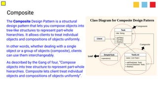 Composite
The Composite Design Pattern is a structural
design pattern that lets you compose objects into
tree-like structures to represent part-whole
hierarchies. It allows clients to treat individual
objects and compositions of objects uniformly.
In other words, whether dealing with a single
object or a group of objects (composite), clients
can use them interchangeably.
As described by the Gang of four, “Compose
objects into tree structure to represent part-whole
hierarchies. Composite lets client treat individual
objects and compositions of objects uniformly”.
 