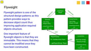 Flyweight
Flyweight pattern is one of the
structural design patterns as this
pattern provides ways to
decrease object count thus
improving application required
objects structure.
One important feature of
ﬂyweight objects is that they are
immutable. This means that they
cannot be modiﬁed once they
have been constructed.
 