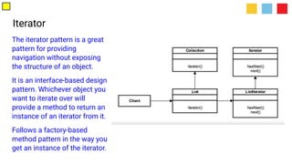 Iterator
The iterator pattern is a great
pattern for providing
navigation without exposing
the structure of an object.
It is an interface-based design
pattern. Whichever object you
want to iterate over will
provide a method to return an
instance of an iterator from it.
Follows a factory-based
method pattern in the way you
get an instance of the iterator.
 