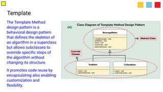 Template
The Template Method
design pattern is a
behavioral design pattern
that deﬁnes the skeleton of
an algorithm in a superclass
but allows subclasses to
override speciﬁc steps of
the algorithm without
changing its structure.
It promotes code reuse by
encapsulating also enabling
customization and
ﬂexibility.
 