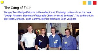 The Gang of Four
Gang of Four Design Patterns is the collection of 23 design patterns from the book
“Design Patterns: Elements of Reusable Object-Oriented Software”. The authors (L-R)
are: Ralph Johnson, Erich Gamma, Richard Helm and John Vlissides
 