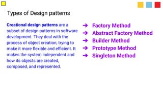 Types of Design patterns
Creational design patterns are a
subset of design patterns in software
development. They deal with the
process of object creation, trying to
make it more ﬂexible and eﬃcient. It
makes the system independent and
how its objects are created,
composed, and represented.
➔ Factory Method
➔ Abstract Factory Method
➔ Builder Method
➔ Prototype Method
➔ Singleton Method
 