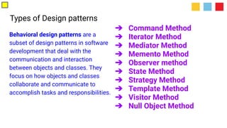 Types of Design patterns
Behavioral design patterns are a
subset of design patterns in software
development that deal with the
communication and interaction
between objects and classes. They
focus on how objects and classes
collaborate and communicate to
accomplish tasks and responsibilities.
➔ Command Method
➔ Iterator Method
➔ Mediator Method
➔ Memento Method
➔ Observer method
➔ State Method
➔ Strategy Method
➔ Template Method
➔ Visitor Method
➔ Null Object Method
 