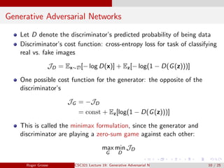 Generative Adversarial Networks
Let D denote the discriminator’s predicted probability of being data
Discriminator’s cost function: cross-entropy loss for task of classifying
real vs. fake images
JD = Ex∼D[− log D(x)] + Ez[− log(1 − D(G(z)))]
One possible cost function for the generator: the opposite of the
discriminator’s
JG = −JD
= const + Ez[log(1 − D(G(z)))]
This is called the minimax formulation, since the generator and
discriminator are playing a zero-sum game against each other:
max
G
min
D
JD
Roger Grosse CSC321 Lecture 19: Generative Adversarial Networks 10 / 25
 