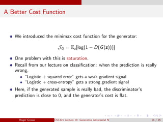 A Better Cost Function
We introduced the minimax cost function for the generator:
JG = Ez[log(1 − D(G(z)))]
One problem with this is saturation.
Recall from our lecture on classification: when the prediction is really
wrong,
“Logistic + squared error” gets a weak gradient signal
“Logistic + cross-entropy” gets a strong gradient signal
Here, if the generated sample is really bad, the discriminator’s
prediction is close to 0, and the generator’s cost is flat.
Roger Grosse CSC321 Lecture 19: Generative Adversarial Networks 14 / 25
 