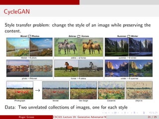 CycleGAN
Style transfer problem: change the style of an image while preserving the
content.
Data: Two unrelated collections of images, one for each style
Roger Grosse CSC321 Lecture 19: Generative Adversarial Networks 21 / 25
 