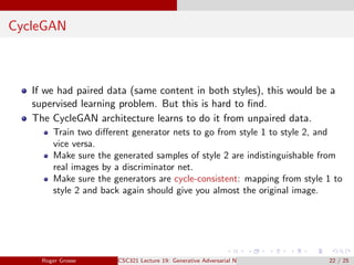 CycleGAN
If we had paired data (same content in both styles), this would be a
supervised learning problem. But this is hard to find.
The CycleGAN architecture learns to do it from unpaired data.
Train two different generator nets to go from style 1 to style 2, and
vice versa.
Make sure the generated samples of style 2 are indistinguishable from
real images by a discriminator net.
Make sure the generators are cycle-consistent: mapping from style 1 to
style 2 and back again should give you almost the original image.
Roger Grosse CSC321 Lecture 19: Generative Adversarial Networks 22 / 25
 