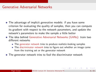 Generative Adversarial Networks
The advantage of implicit generative models: if you have some
criterion for evaluating the quality of samples, then you can compute
its gradient with respect to the network parameters, and update the
network’s parameters to make the sample a little better
The idea behind Generative Adversarial Networks (GANs): train two
different networks
The generator network tries to produce realistic-looking samples
The discriminator network tries to figure out whether an image came
from the training set or the generator network
The generator network tries to fool the discriminator network
Roger Grosse CSC321 Lecture 19: Generative Adversarial Networks 8 / 25
 
