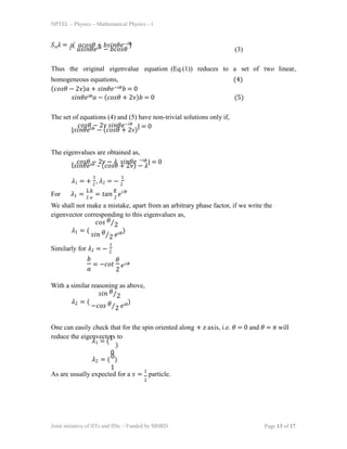 NPTEL – Physics – Mathematical Physics - 1
𝑆𝑛𝜆 = 2
(
𝑎𝑠𝑖𝑛𝜃𝑒𝑖𝛷 − 𝑏𝑐𝑜𝑠𝜃
)
ℎ 𝑎𝑐𝑜𝑠𝜃 + 𝑏𝑠𝑖𝑛𝜃𝑒−𝑖𝛷
(3)
The set of equations (4) and (5) have non-trivial solutions only if,
|
𝑐𝑜𝑠𝜃 − 2𝜈 𝑠𝑖𝑛𝜃𝑒−𝑖𝛷
𝑠𝑖𝑛𝜃𝑒𝑖𝛷 − (𝑐𝑜𝑠𝜃 + 2ν)
| = 0
The eigenvalues are obtained as,
−𝑖𝜙
| 𝑐𝑜𝑠𝜃 − 2𝜈 − 𝜆 𝑠𝑖𝑛𝜃𝑒
𝑠𝑖𝑛𝜃𝑒𝑖𝛷 – (𝑐𝑜𝑠𝜃 + 2𝜈) − 𝜆
| = 0
𝜆1 = + 2
, 𝜆2 = − 2
1 1
For 𝜆1 = 2 𝑎
= 𝑡𝑎𝑛 2
𝑒
1 𝑏 𝜃 𝑖𝛷
We shall not make a mistake, apart from an arbitrary phase factor, if we write the
eigenvector corresponding to this eigenvalues as,
𝜆1 = (
𝑐𝑜𝑠 𝜃⁄2
𝑠𝑖𝑛 𝜃⁄2 𝑒𝑖𝛷)
Similarly for 𝜆2 = − 2
1
𝑏
𝑎
= −𝑐𝑜𝑡
𝜃
2
𝑒𝑖𝛷
With a similar reasoning as above,
𝜆2 = (
𝑠𝑖𝑛 𝜃⁄2
−𝑐𝑜𝑠 𝜃⁄2 𝑒𝑖𝜃)
Thus the original eigenvalue equation (Eq.(1)) reduces to a set of two linear,
homogeneous equations,
(𝑐𝑜𝑠𝜃 − 2𝜈)𝑎 + 𝑠𝑖𝑛𝜃𝑒−𝑖𝛷𝑏 = 0
(4)
𝑠𝑖𝑛𝜃𝑒𝑖𝛷𝑎 − (𝑐𝑜𝑠𝜃 + 2𝜈)𝑏 = 0 (5)
One can easily check that for the spin oriented along + 𝑧 axis, i.e. 𝜃 = 0 and 𝜃 = 𝜋 will
reduce the eigenvectors to
𝜆1 = (1
)
0
𝜆2 = (0)
1
As are usually expected for a 𝑠 = 1
particle.
Joint initiative of IITs and IISc – Funded by MHRD Page 13 of 17
2
 