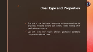 z
Coal Type and Properties
 The type of coal (anthracite, bituminous, sub-bituminous) and its
properties (moisture content, ash content, volatile matter) affect
gasification performance.
 Low-rank coals may require different gasification conditions
compared to high-rank coals.
 