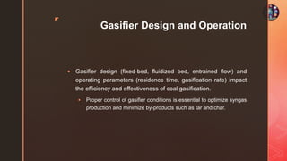 z
Gasifier Design and Operation
 Gasifier design (fixed-bed, fluidized bed, entrained flow) and
operating parameters (residence time, gasification rate) impact
the efficiency and effectiveness of coal gasification.
 Proper control of gasifier conditions is essential to optimize syngas
production and minimize by-products such as tar and char.
 