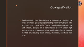 z
Coal gasification
 Coal gasification is a thermochemical process that converts coal
into a synthesis gas (syngas) consisting mainly of hydrogen (H2)
and carbon monoxide (CO). This process involves reacting coal
with steam, oxygen, or a combination of both under high
temperatures and pressures. Coal gasification offers a versatile
method for producing clean energy, chemicals, and fuels from
coal.
 