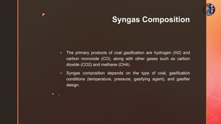 z
Syngas Composition
 The primary products of coal gasification are hydrogen (H2) and
carbon monoxide (CO), along with other gases such as carbon
dioxide (CO2) and methane (CH4).
 Syngas composition depends on the type of coal, gasification
conditions (temperature, pressure, gasifying agent), and gasifier
design.
 .
 