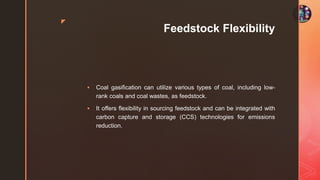 z
Feedstock Flexibility
 Coal gasification can utilize various types of coal, including low-
rank coals and coal wastes, as feedstock.
 It offers flexibility in sourcing feedstock and can be integrated with
carbon capture and storage (CCS) technologies for emissions
reduction.
 