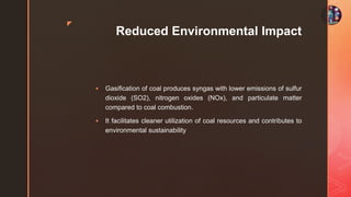 z
Reduced Environmental Impact
 Gasification of coal produces syngas with lower emissions of sulfur
dioxide (SO2), nitrogen oxides (NOx), and particulate matter
compared to coal combustion.
 It facilitates cleaner utilization of coal resources and contributes to
environmental sustainability
 