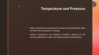 z
Temperature and Pressure
 Higher temperatures and pressures enhance coal gasification rates
and affect the composition of syngas.
 Optimal temperature and pressure conditions depend on the
specific gasification process and desired syngas characteristics.
 