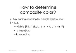 Vijay Natarajan E0 271: Computer Graphics 7
How to determine
composite color?
» Ray tracing equation for a single light source L
I = ka Ia
+ visible (P,L) * (kd Id l · n + ks Is (n · h )b )
+ kr trace(P, rr)
+ kt trace(P, rt)
 