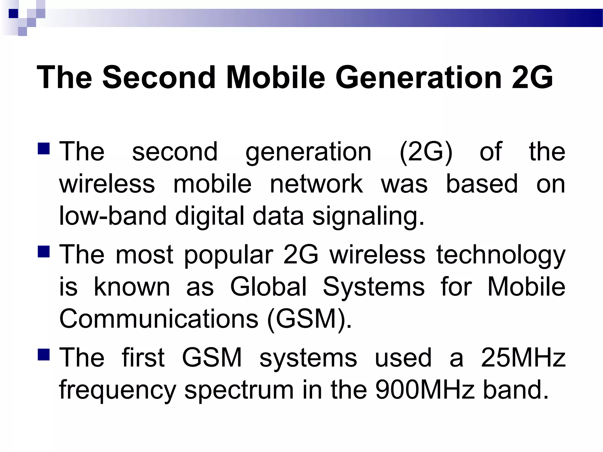 The Second Mobile Generation 2G

 The second generation (2G) of the
  wireless mobile network was based on
  low-band digital data signaling.
 The most popular 2G wireless technology
  is known as Global Systems for Mobile
  Communications (GSM).
 The first GSM systems used a 25MHz
  frequency spectrum in the 900MHz band.
 