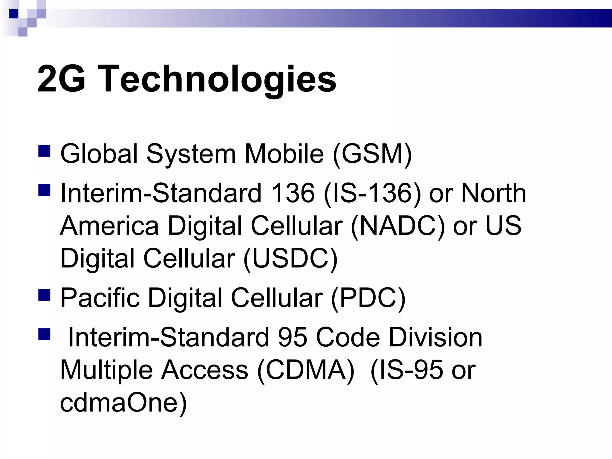 2G Technologies
 Global System Mobile (GSM)
 Interim-Standard 136 (IS-136) or North
  America Digital Cellular (NADC) or US
  Digital Cellular (USDC)
 Pacific Digital Cellular (PDC)
 Interim-Standard 95 Code Division
  Multiple Access (CDMA) (IS-95 or
  cdmaOne)
 