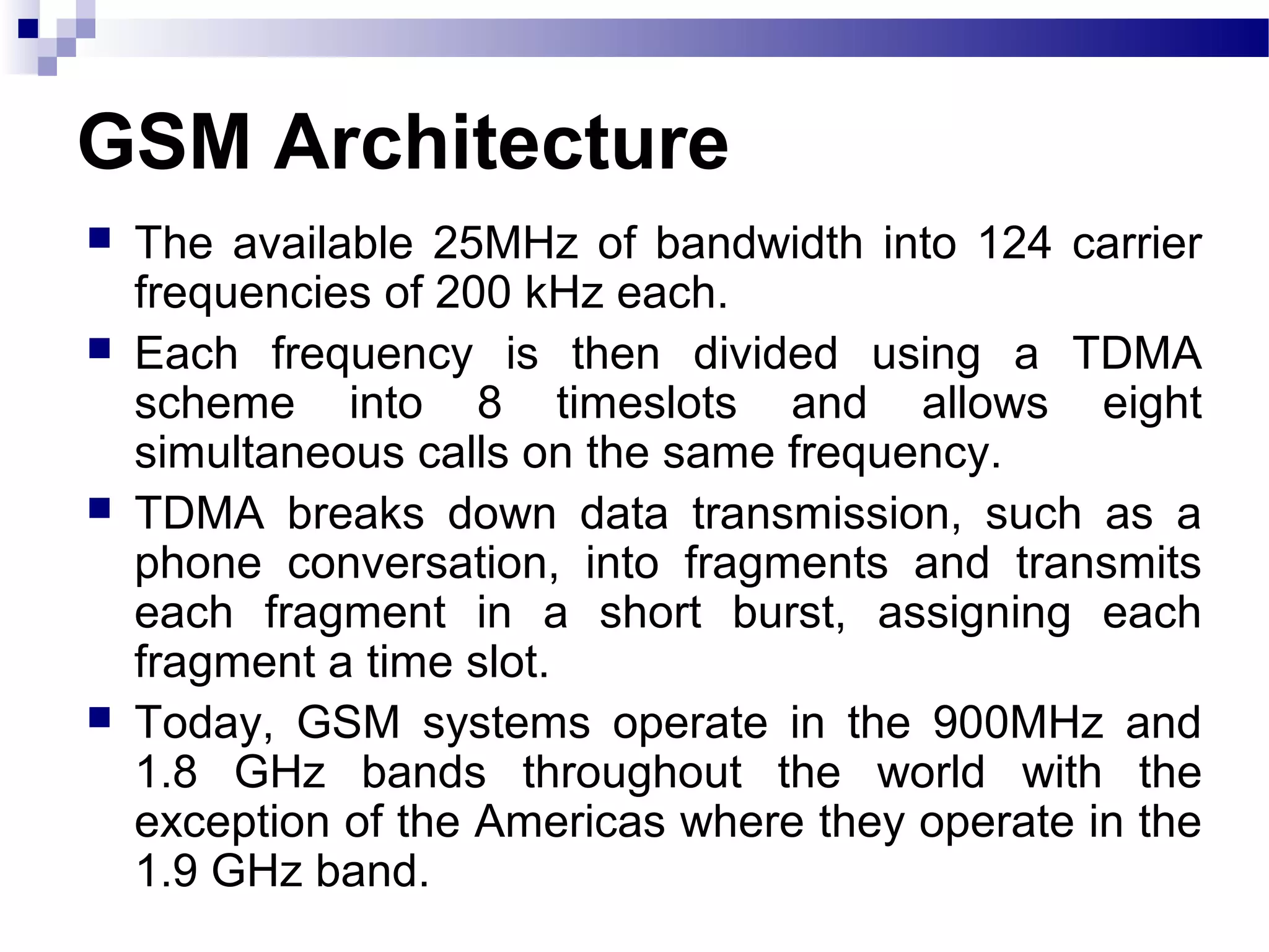 GSM Architecture
   The available 25MHz of bandwidth into 124 carrier
    frequencies of 200 kHz each.
   Each frequency is then divided using a TDMA
    scheme into 8 timeslots and allows eight
    simultaneous calls on the same frequency.
   TDMA breaks down data transmission, such as a
    phone conversation, into fragments and transmits
    each fragment in a short burst, assigning each
    fragment a time slot.
   Today, GSM systems operate in the 900MHz and
    1.8 GHz bands throughout the world with the
    exception of the Americas where they operate in the
    1.9 GHz band.
 