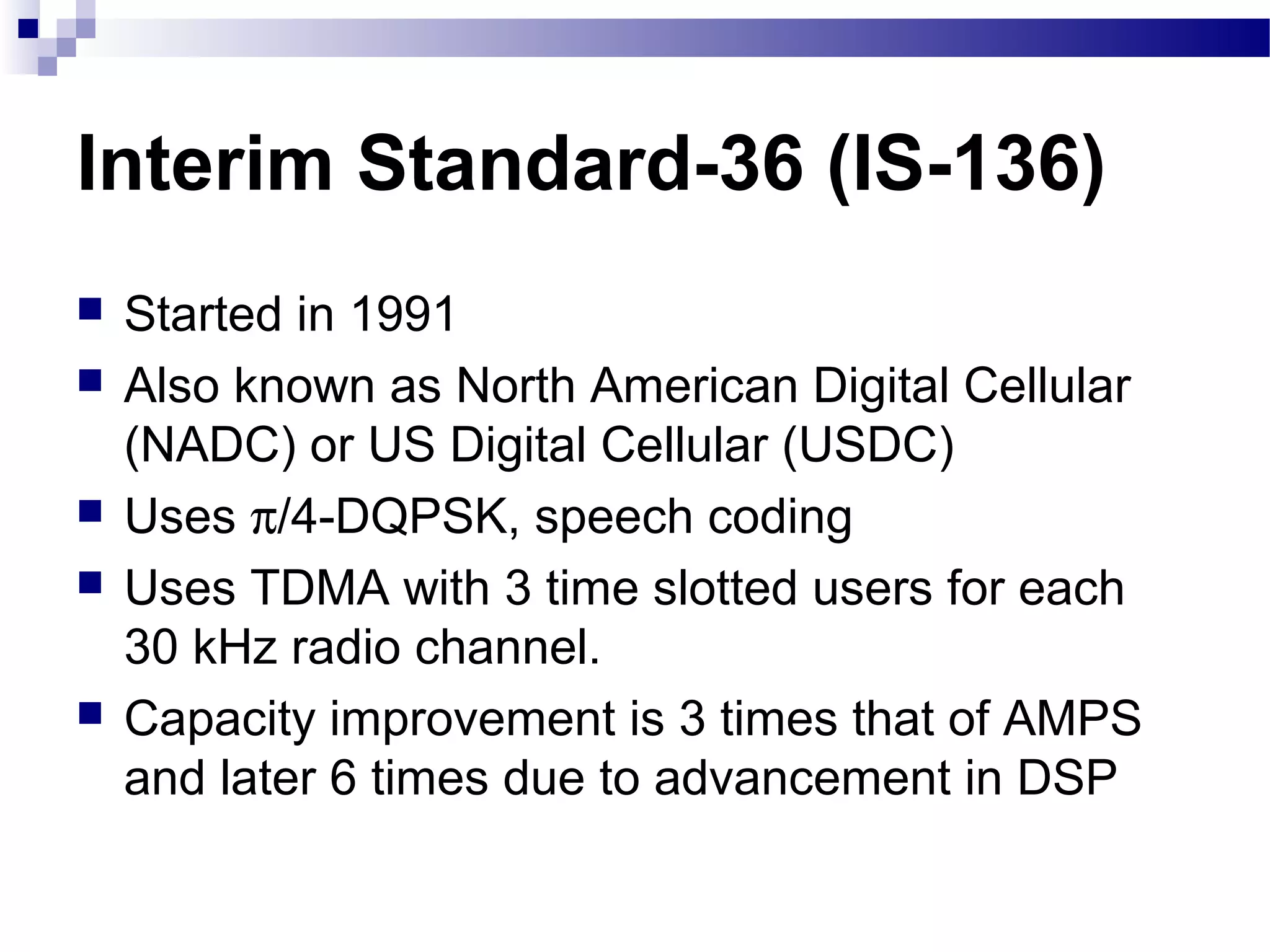 Interim Standard-36 (IS-136)
   Started in 1991
   Also known as North American Digital Cellular
    (NADC) or US Digital Cellular (USDC)
   Uses π/4-DQPSK, speech coding
   Uses TDMA with 3 time slotted users for each
    30 kHz radio channel.
   Capacity improvement is 3 times that of AMPS
    and later 6 times due to advancement in DSP
 