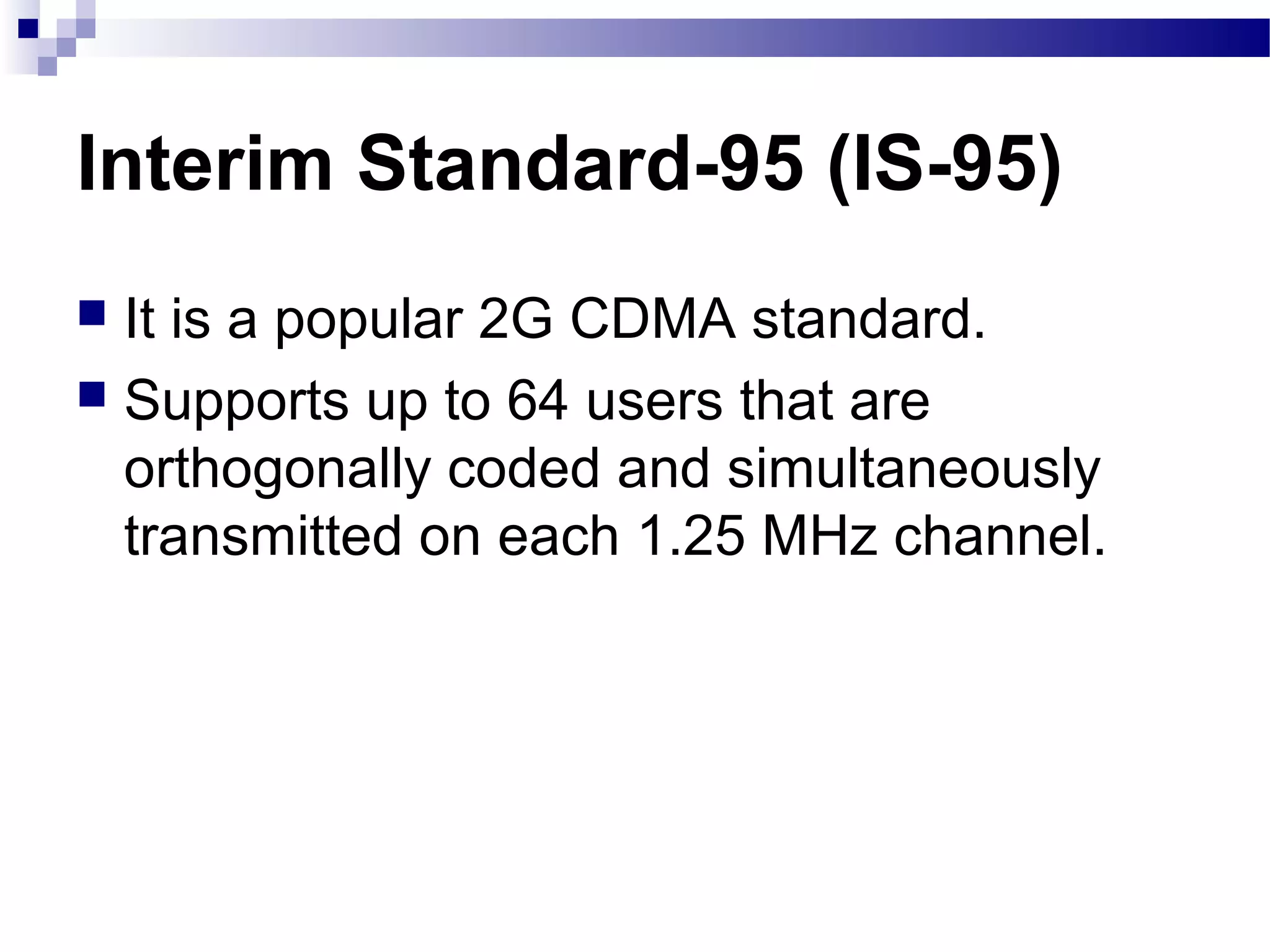 Interim Standard-95 (IS-95)
 It is a popular 2G CDMA standard.
 Supports up to 64 users that are
  orthogonally coded and simultaneously
  transmitted on each 1.25 MHz channel.
 