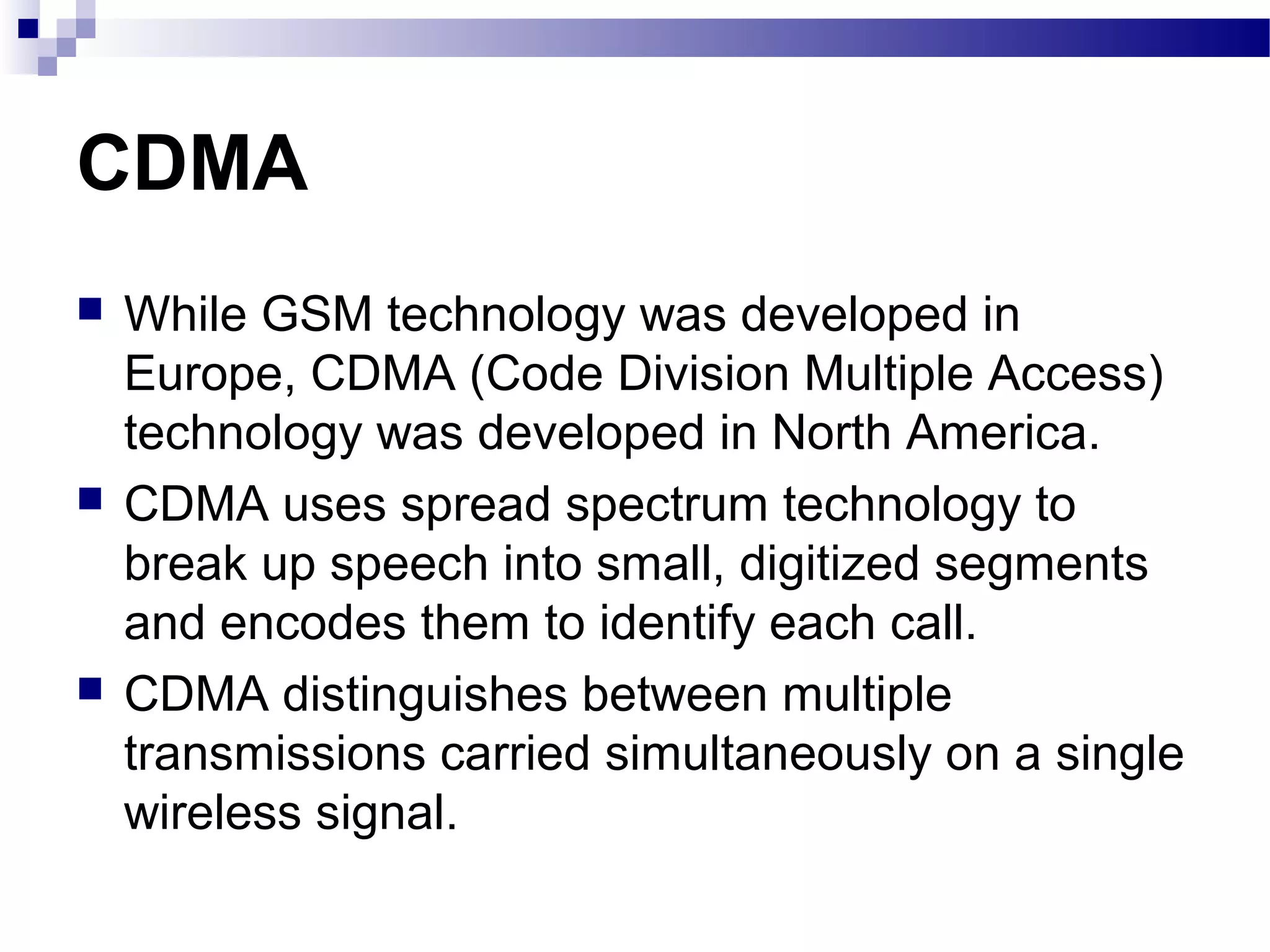 CDMA
   While GSM technology was developed in
    Europe, CDMA (Code Division Multiple Access)
    technology was developed in North America.
   CDMA uses spread spectrum technology to
    break up speech into small, digitized segments
    and encodes them to identify each call.
   CDMA distinguishes between multiple
    transmissions carried simultaneously on a single
    wireless signal.
 