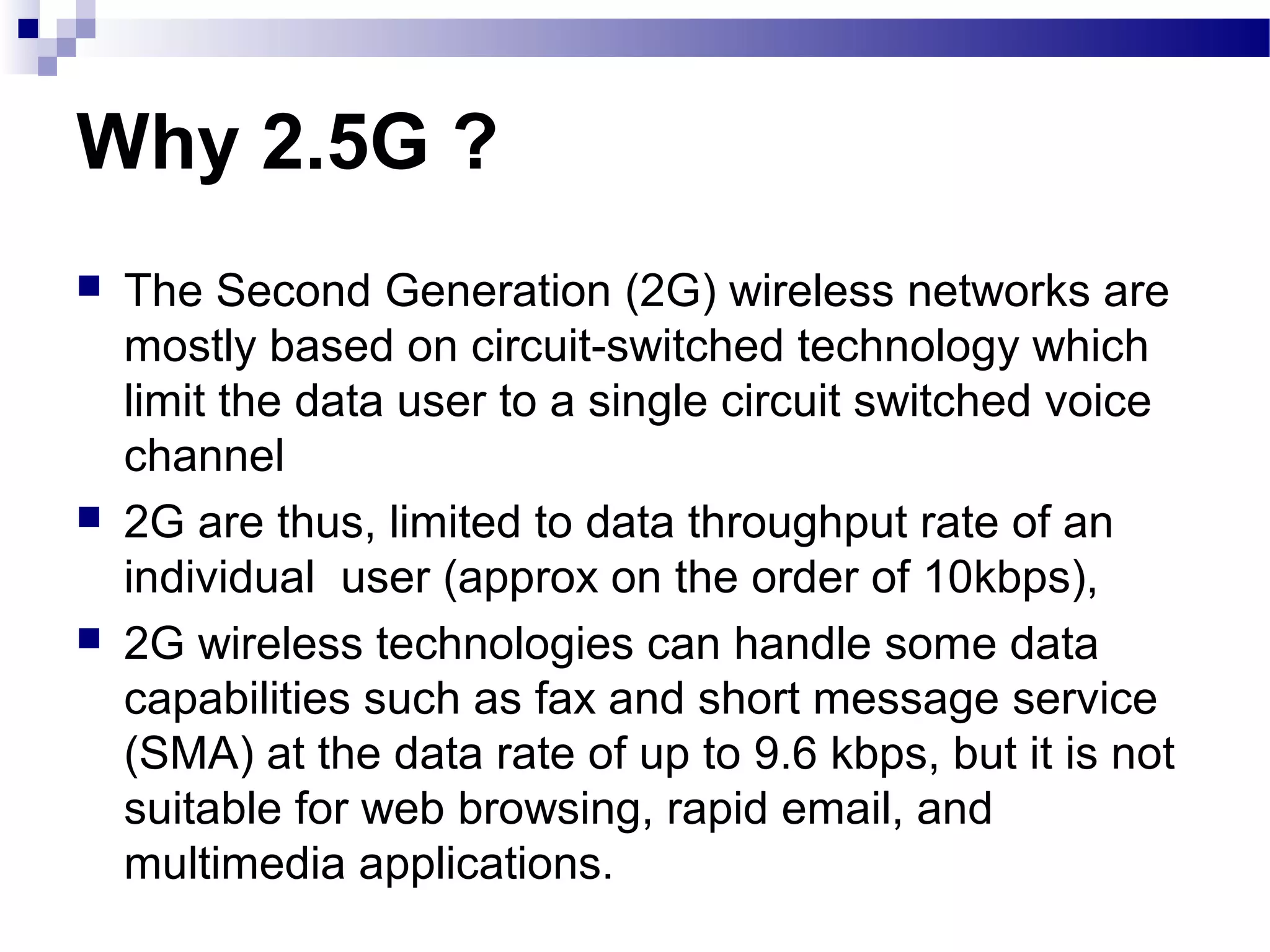 Why 2.5G ?
   The Second Generation (2G) wireless networks are
    mostly based on circuit-switched technology which
    limit the data user to a single circuit switched voice
    channel
   2G are thus, limited to data throughput rate of an
    individual user (approx on the order of 10kbps),
   2G wireless technologies can handle some data
    capabilities such as fax and short message service
    (SMA) at the data rate of up to 9.6 kbps, but it is not
    suitable for web browsing, rapid email, and
    multimedia applications.
 