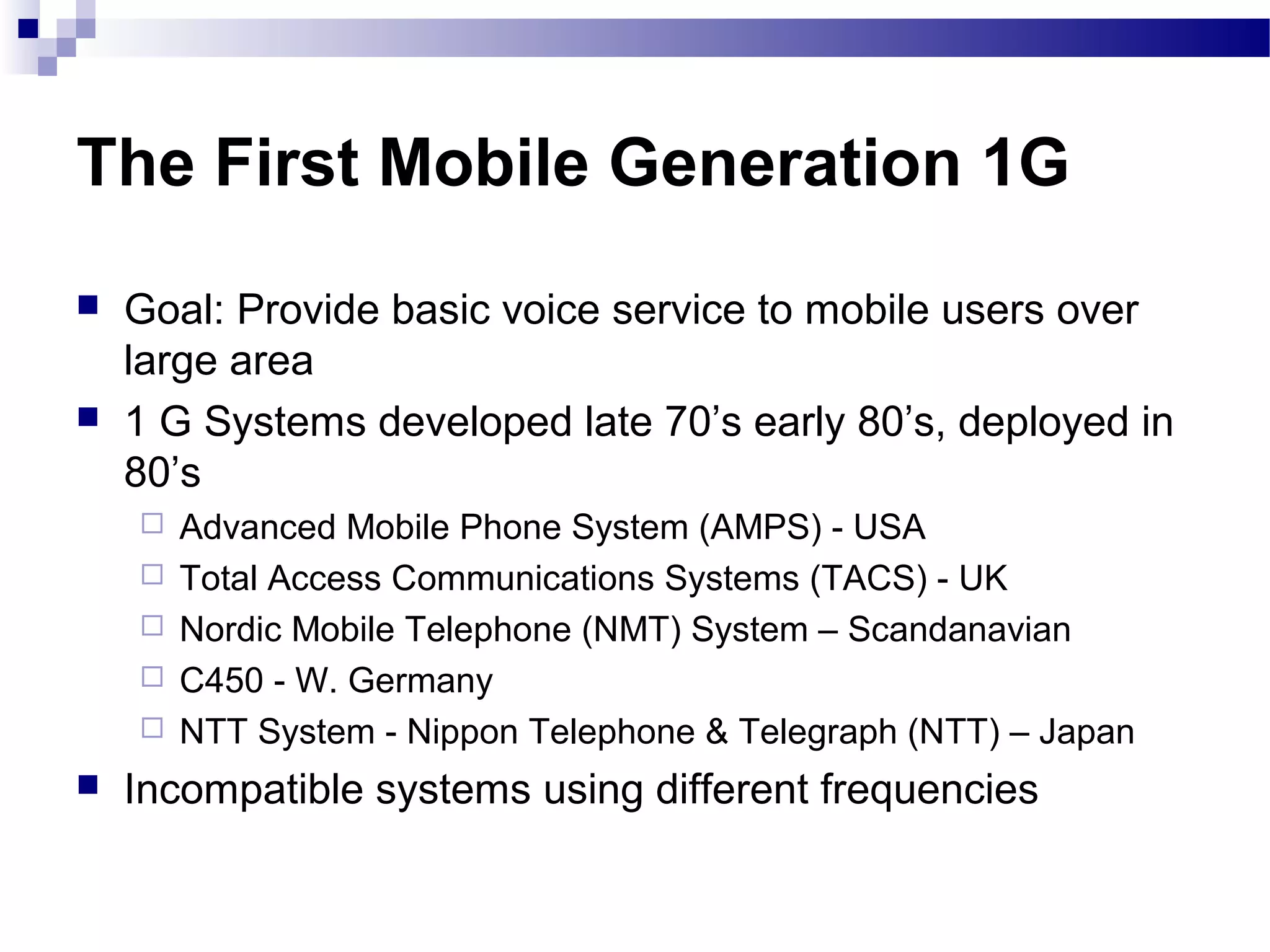 The First Mobile Generation 1G
   Goal: Provide basic voice service to mobile users over
    large area
   1 G Systems developed late 70’s early 80’s, deployed in
    80’s
       Advanced Mobile Phone System (AMPS) - USA
       Total Access Communications Systems (TACS) - UK
       Nordic Mobile Telephone (NMT) System – Scandanavian
       C450 - W. Germany
       NTT System - Nippon Telephone & Telegraph (NTT) – Japan
   Incompatible systems using different frequencies
 