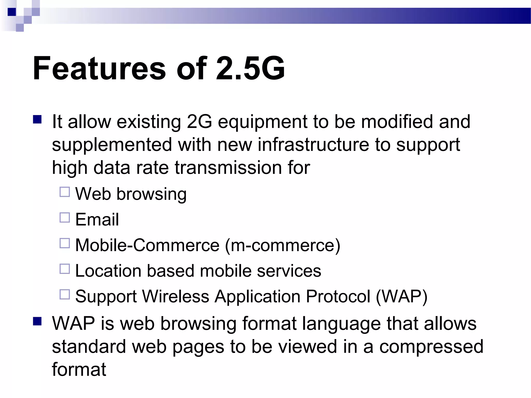 Features of 2.5G
   It allow existing 2G equipment to be modified and
    supplemented with new infrastructure to support
    high data rate transmission for
     Web  browsing
     Email
     Mobile-Commerce (m-commerce)
     Location based mobile services
     Support Wireless Application Protocol (WAP)
   WAP is web browsing format language that allows
    standard web pages to be viewed in a compressed
    format
 
