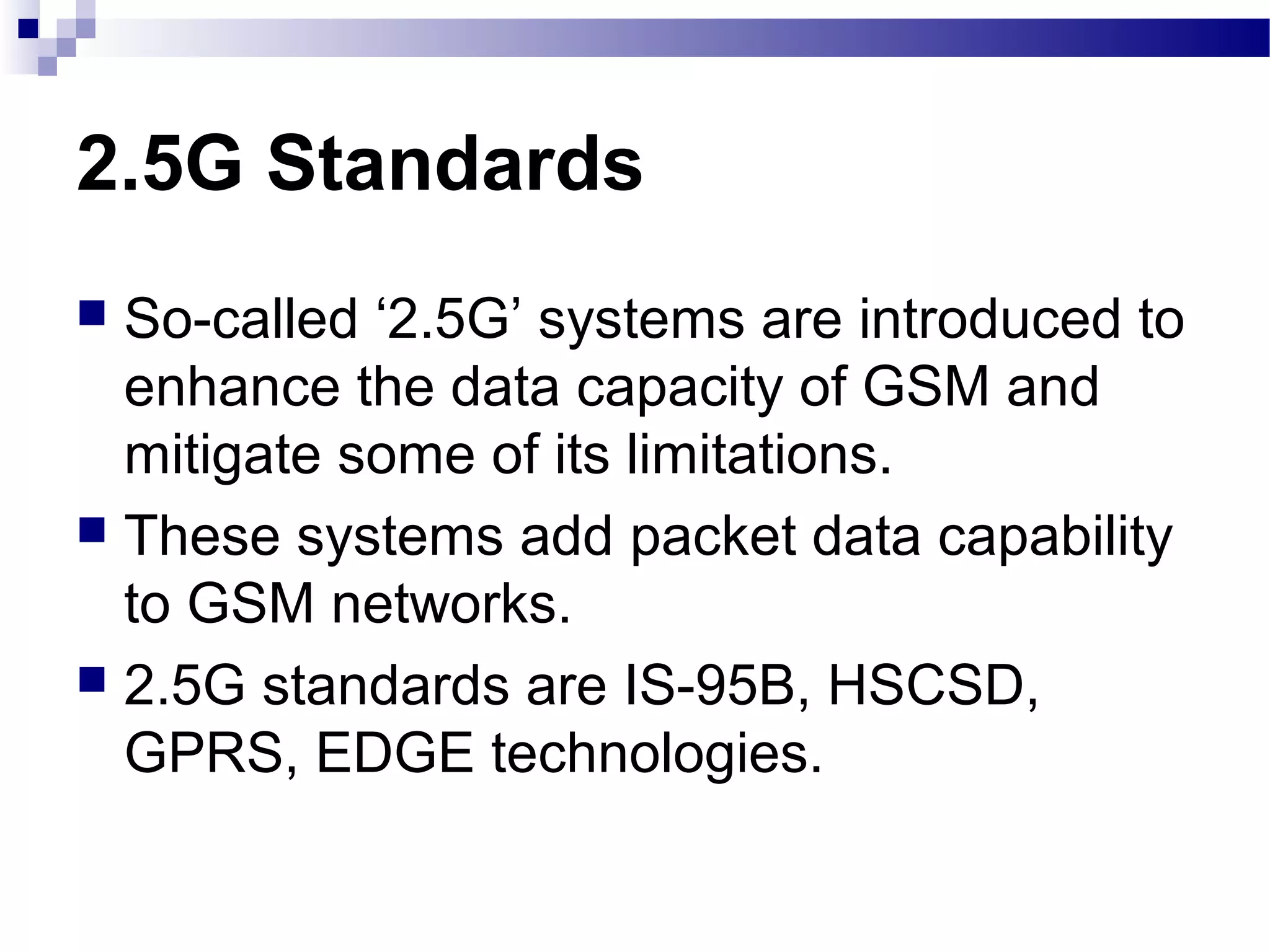 2.5G Standards
 So-called ‘2.5G’ systems are introduced to
  enhance the data capacity of GSM and
  mitigate some of its limitations.
 These systems add packet data capability
  to GSM networks.
 2.5G standards are IS-95B, HSCSD,
  GPRS, EDGE technologies.
 