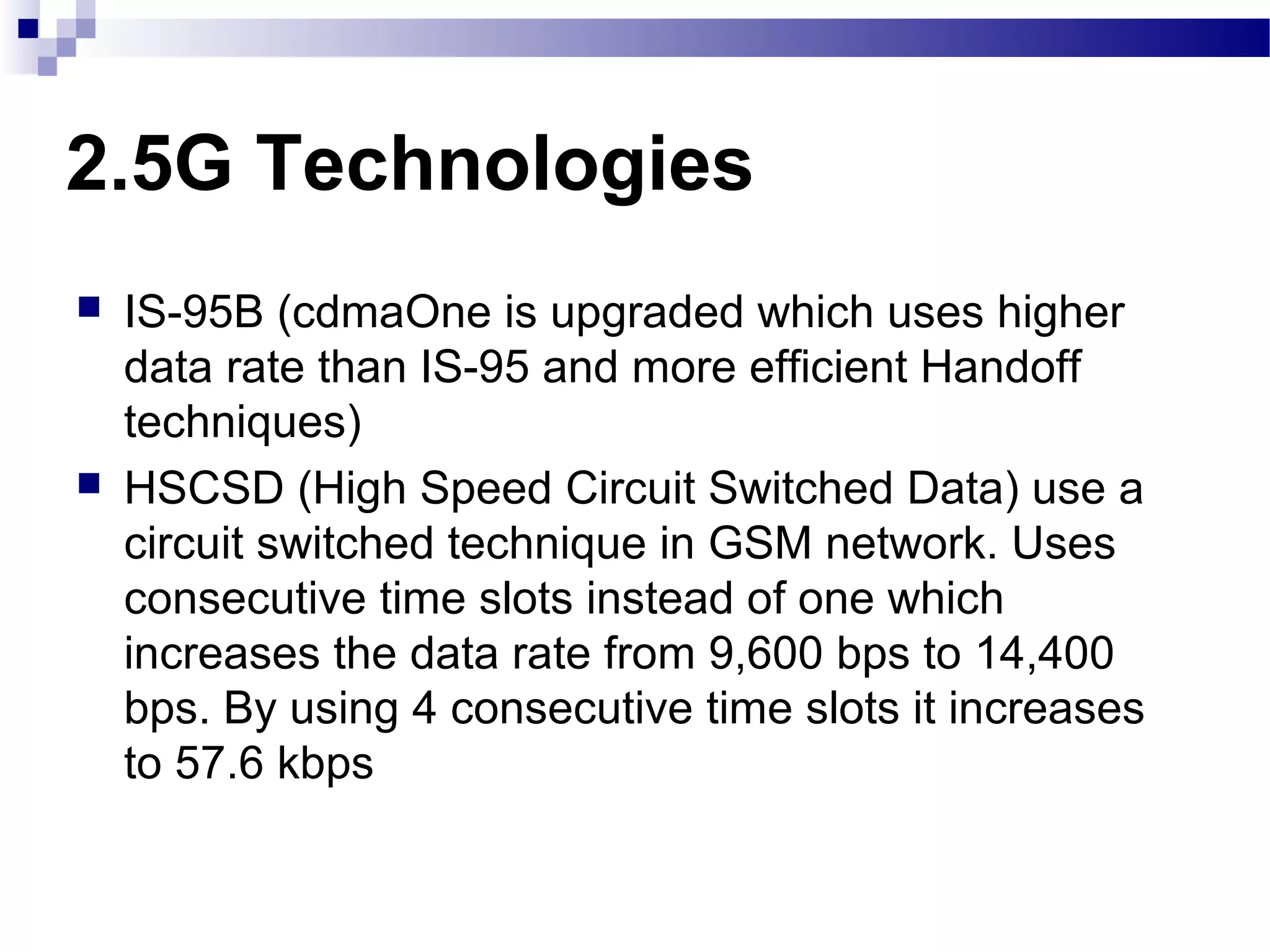 2.5G Technologies
   IS-95B (cdmaOne is upgraded which uses higher
    data rate than IS-95 and more efficient Handoff
    techniques)
   HSCSD (High Speed Circuit Switched Data) use a
    circuit switched technique in GSM network. Uses
    consecutive time slots instead of one which
    increases the data rate from 9,600 bps to 14,400
    bps. By using 4 consecutive time slots it increases
    to 57.6 kbps
 