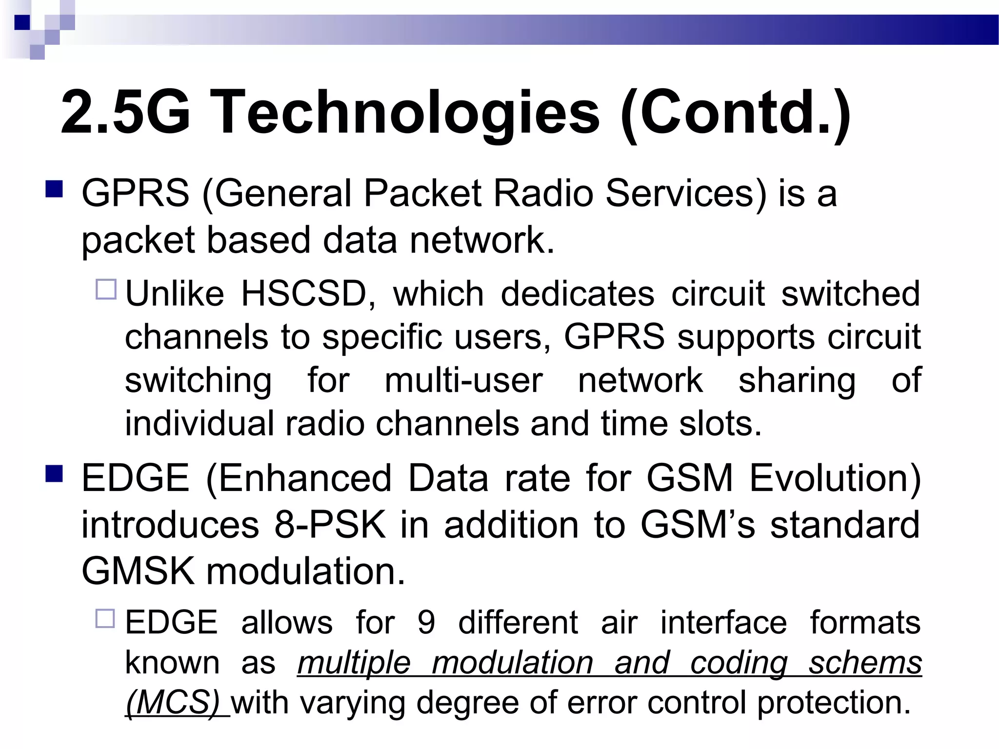 2.5G Technologies (Contd.)
   GPRS (General Packet Radio Services) is a
    packet based data network.
     Unlike  HSCSD, which dedicates circuit switched
      channels to specific users, GPRS supports circuit
      switching for multi-user network sharing of
      individual radio channels and time slots.
   EDGE (Enhanced Data rate for GSM Evolution)
    introduces 8-PSK in addition to GSM’s standard
    GMSK modulation.
     EDGE  allows for 9 different air interface formats
      known as multiple modulation and coding schems
      (MCS) with varying degree of error control protection.
 