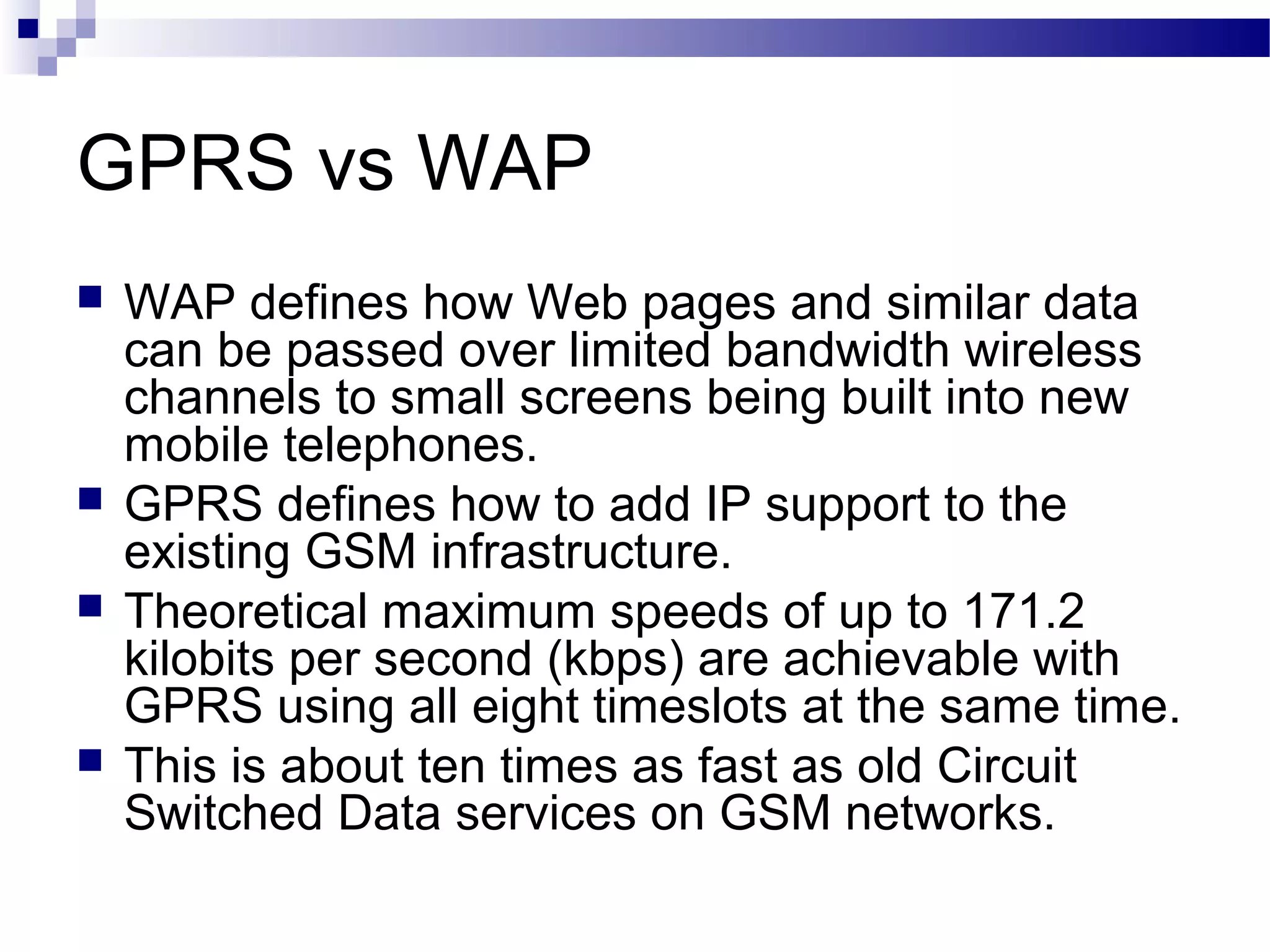 GPRS vs WAP
   WAP defines how Web pages and similar data
    can be passed over limited bandwidth wireless
    channels to small screens being built into new
    mobile telephones.
   GPRS defines how to add IP support to the
    existing GSM infrastructure.
   Theoretical maximum speeds of up to 171.2
    kilobits per second (kbps) are achievable with
    GPRS using all eight timeslots at the same time.
   This is about ten times as fast as old Circuit
    Switched Data services on GSM networks.
 