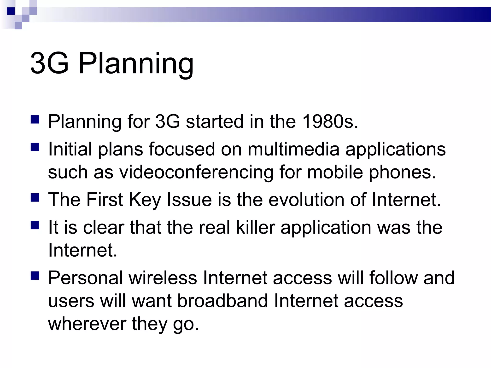 3G Planning
   Planning for 3G started in the 1980s.
   Initial plans focused on multimedia applications
    such as videoconferencing for mobile phones.
   The First Key Issue is the evolution of Internet.
   It is clear that the real killer application was the
    Internet.
   Personal wireless Internet access will follow and
    users will want broadband Internet access
    wherever they go.
 