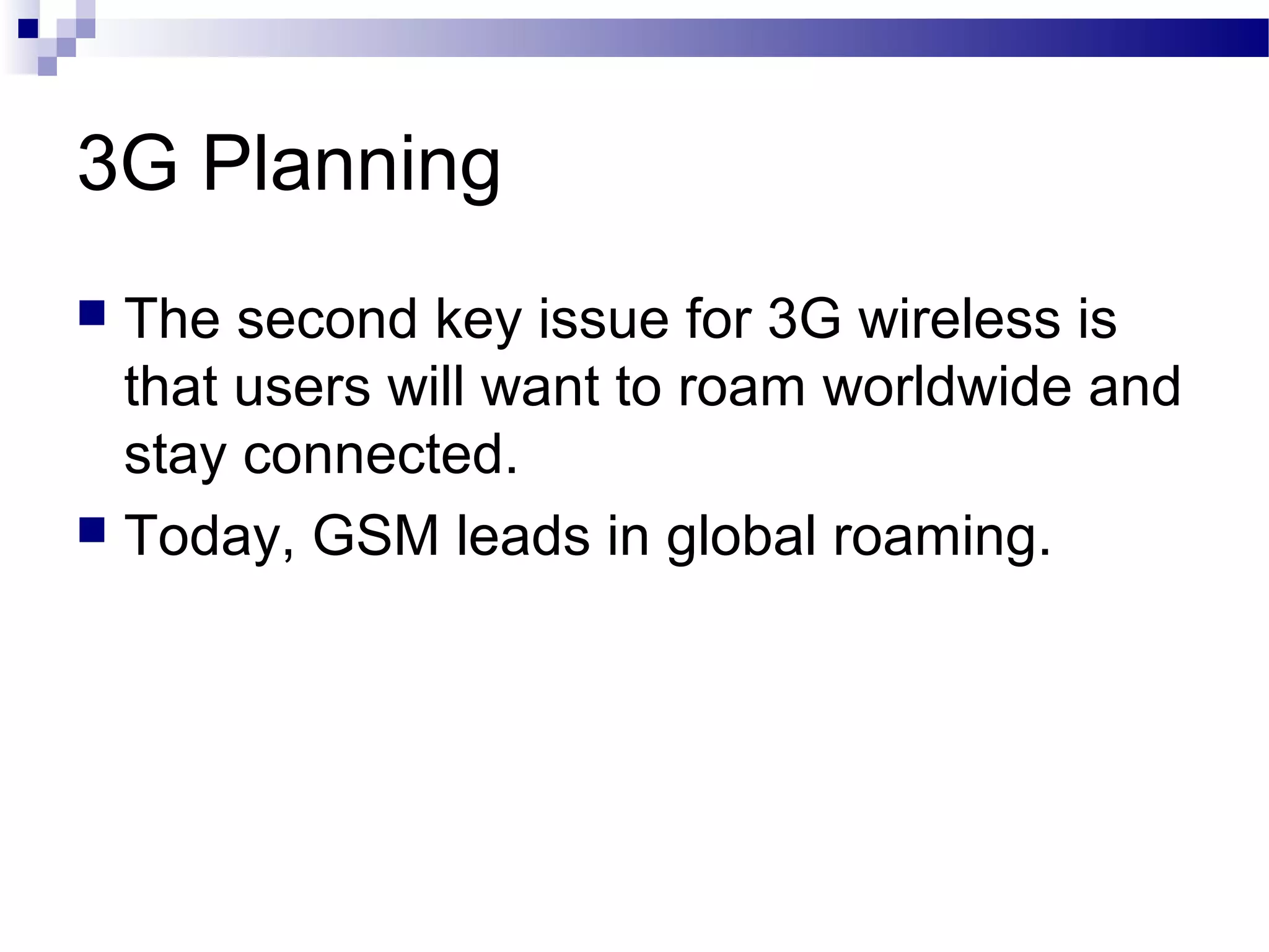 3G Planning
 The second key issue for 3G wireless is
  that users will want to roam worldwide and
  stay connected.
 Today, GSM leads in global roaming.
 