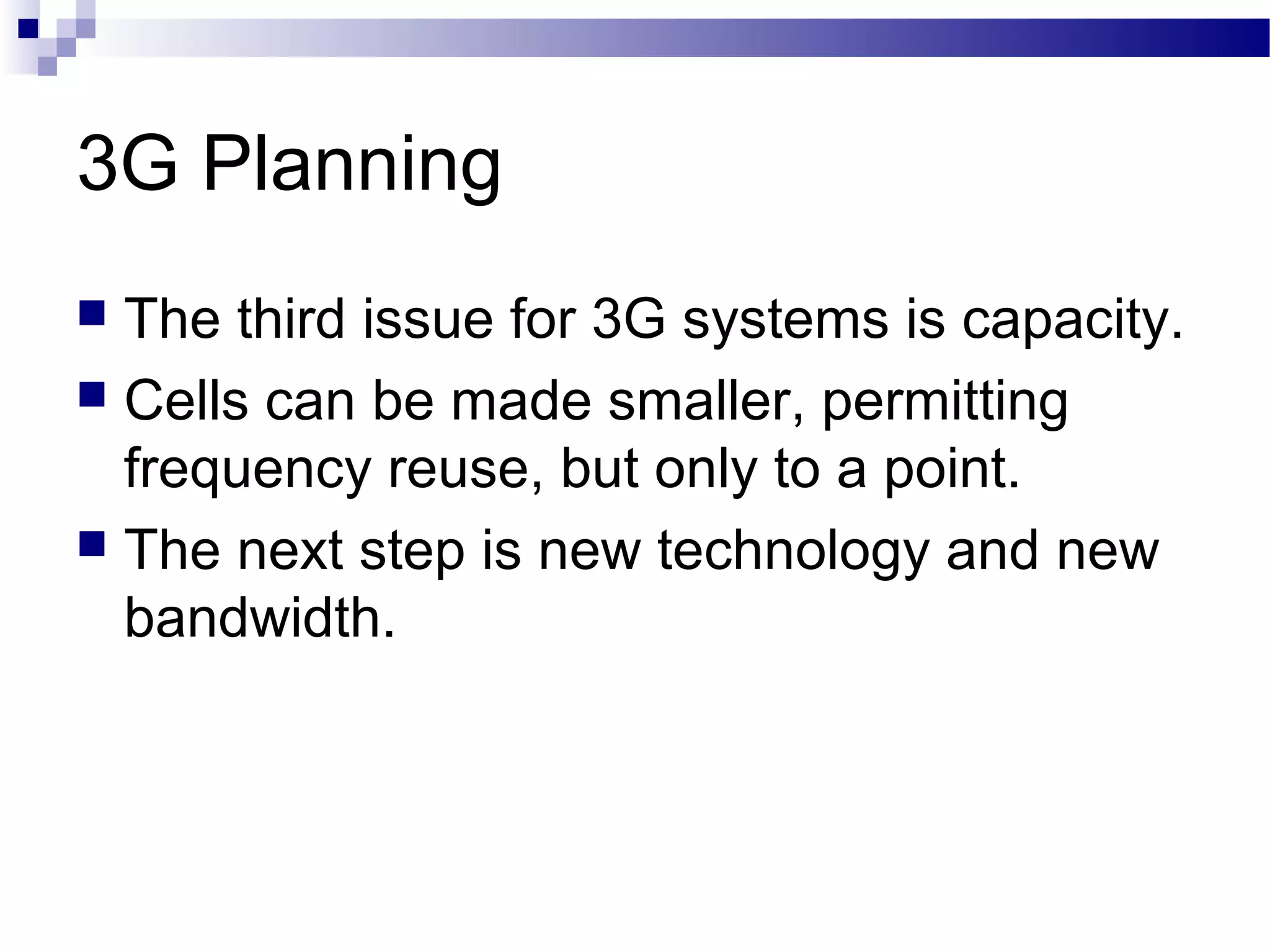 3G Planning
 The third issue for 3G systems is capacity.
 Cells can be made smaller, permitting
  frequency reuse, but only to a point.
 The next step is new technology and new
  bandwidth.
 