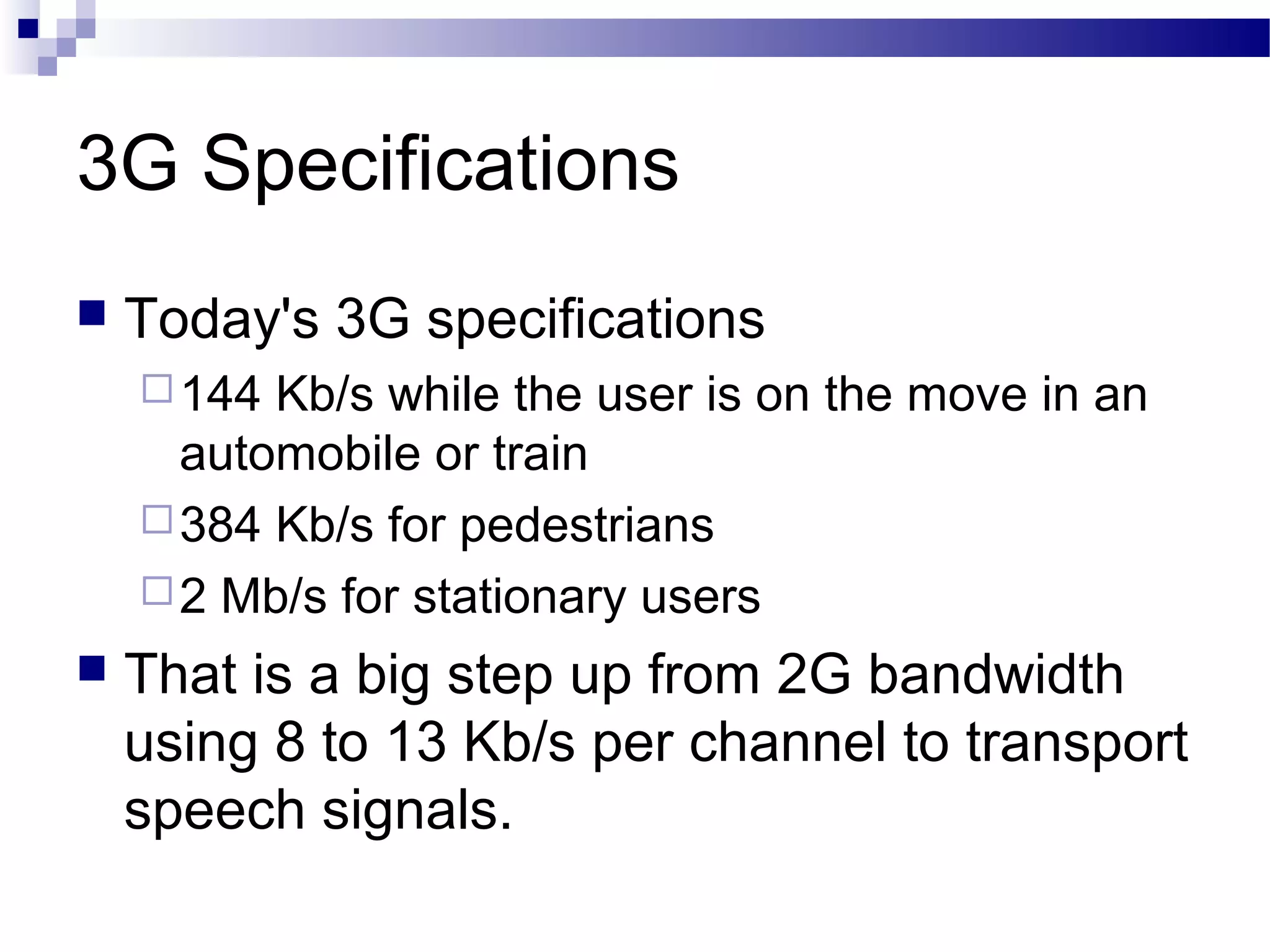 3G Specifications
   Today's 3G specifications
     144 Kb/s while the user is on the move in an
      automobile or train
     384 Kb/s for pedestrians
     2 Mb/s for stationary users
   That is a big step up from 2G bandwidth
    using 8 to 13 Kb/s per channel to transport
    speech signals.
 