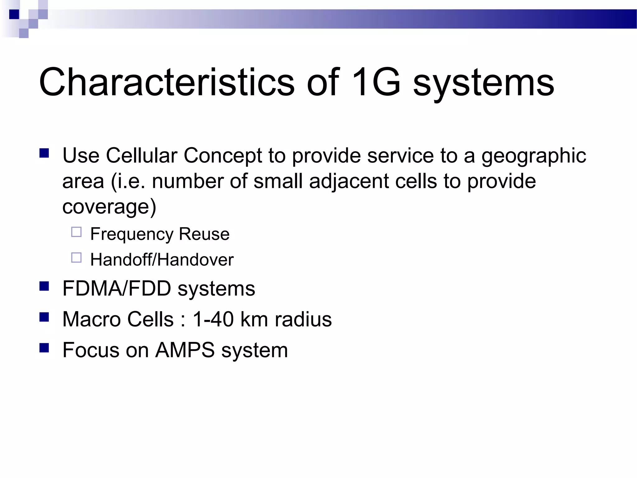 Characteristics of 1G systems
   Use Cellular Concept to provide service to a geographic
    area (i.e. number of small adjacent cells to provide
    coverage)
     Frequency Reuse
     Handoff/Handover

   FDMA/FDD systems
   Macro Cells : 1-40 km radius
   Focus on AMPS system
 