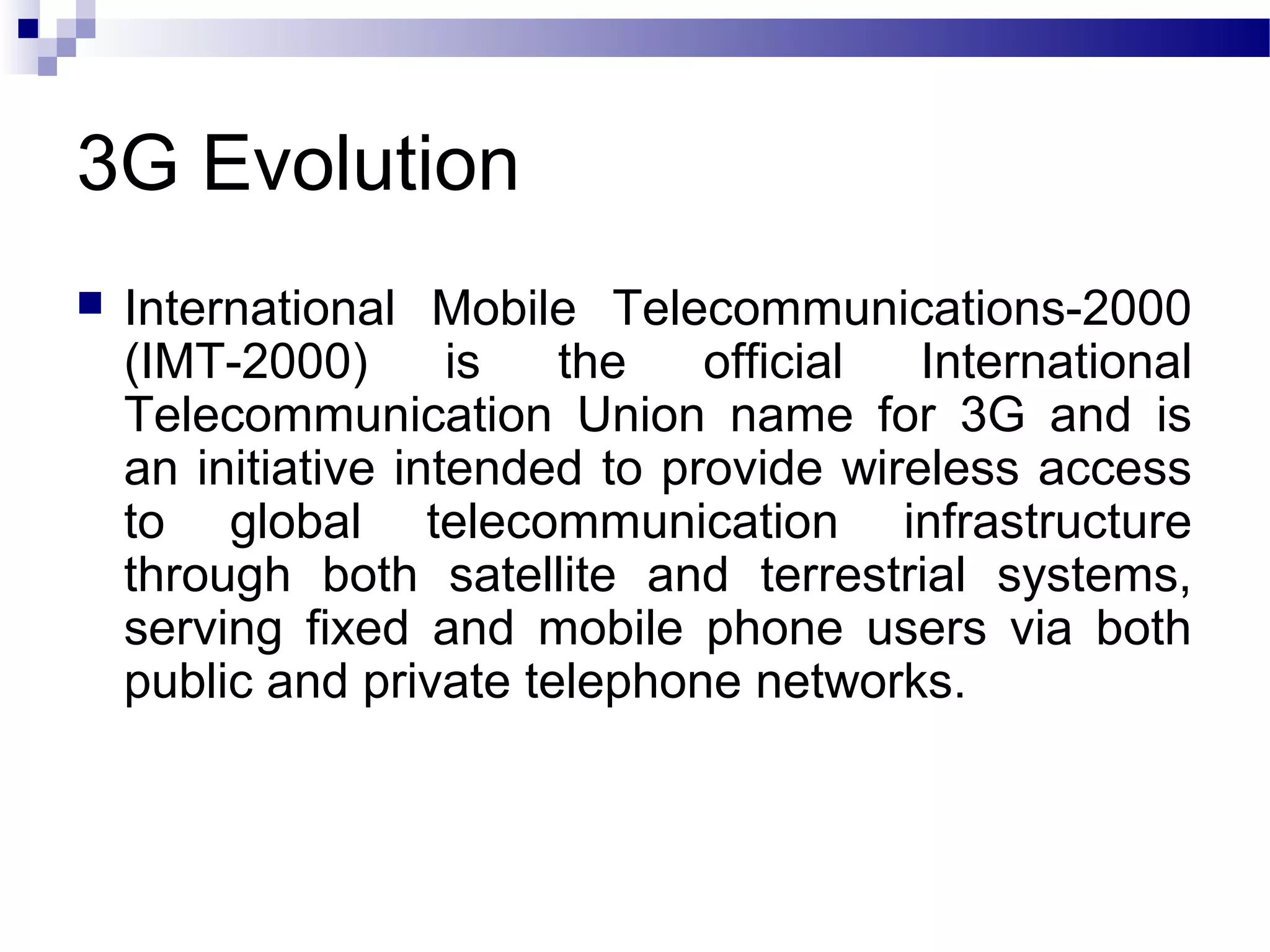 3G Evolution
   International Mobile Telecommunications-2000
    (IMT-2000)       is  the    official  International
    Telecommunication Union name for 3G and is
    an initiative intended to provide wireless access
    to global telecommunication infrastructure
    through both satellite and terrestrial systems,
    serving fixed and mobile phone users via both
    public and private telephone networks.
 