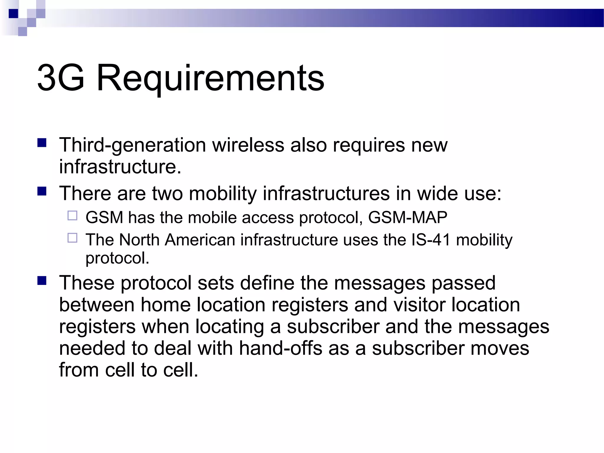 3G Requirements
   Third-generation wireless also requires new
    infrastructure.
   There are two mobility infrastructures in wide use:
     GSM has the mobile access protocol, GSM-MAP
     The North American infrastructure uses the IS-41 mobility
      protocol.
   These protocol sets define the messages passed
    between home location registers and visitor location
    registers when locating a subscriber and the messages
    needed to deal with hand-offs as a subscriber moves
    from cell to cell.
 