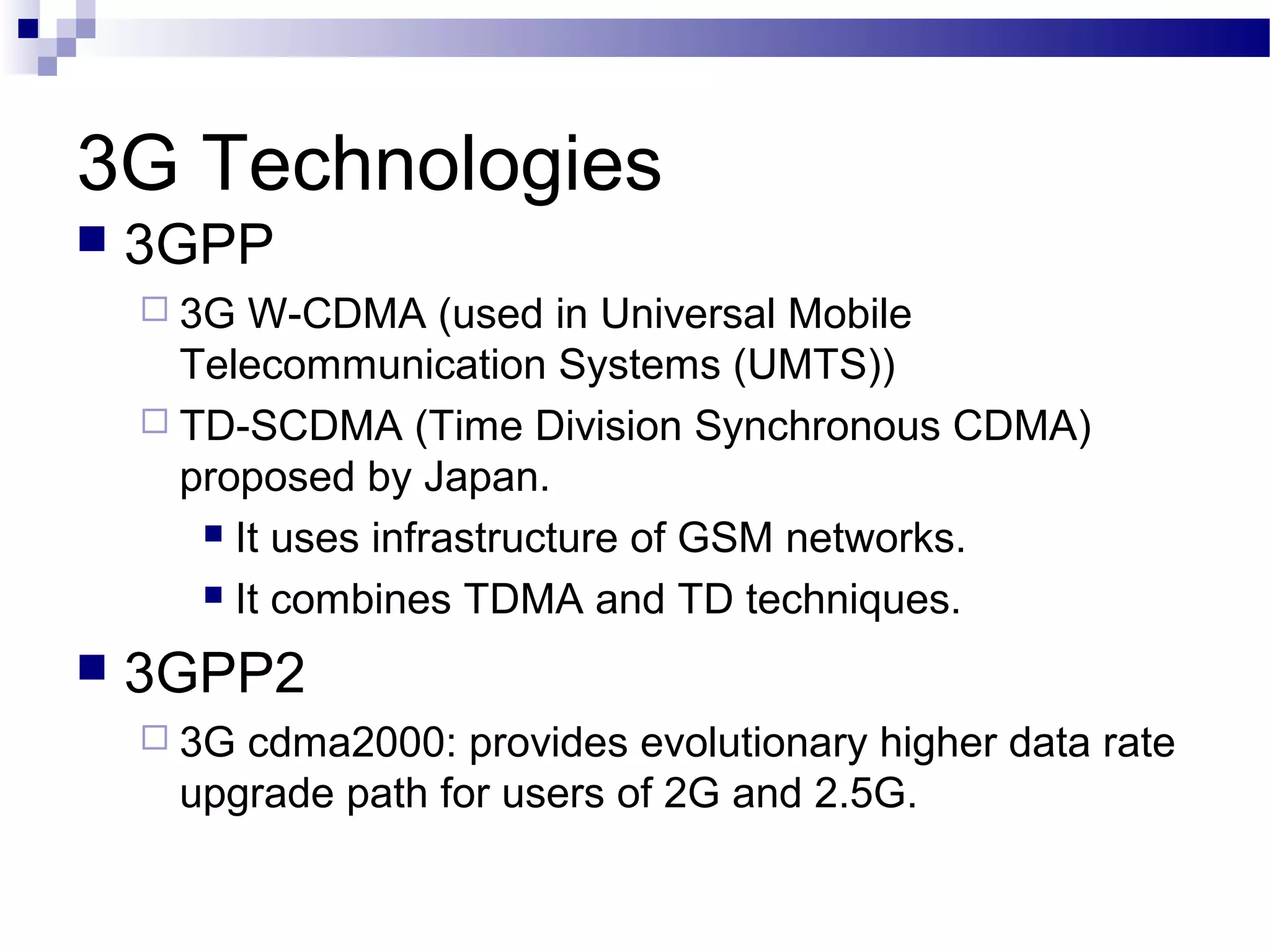 3G Technologies
   3GPP
     3G  W-CDMA (used in Universal Mobile
      Telecommunication Systems (UMTS))
     TD-SCDMA (Time Division Synchronous CDMA)
      proposed by Japan.
        It uses infrastructure of GSM networks.

        It combines TDMA and TD techniques.

   3GPP2
     3Gcdma2000: provides evolutionary higher data rate
     upgrade path for users of 2G and 2.5G.
 