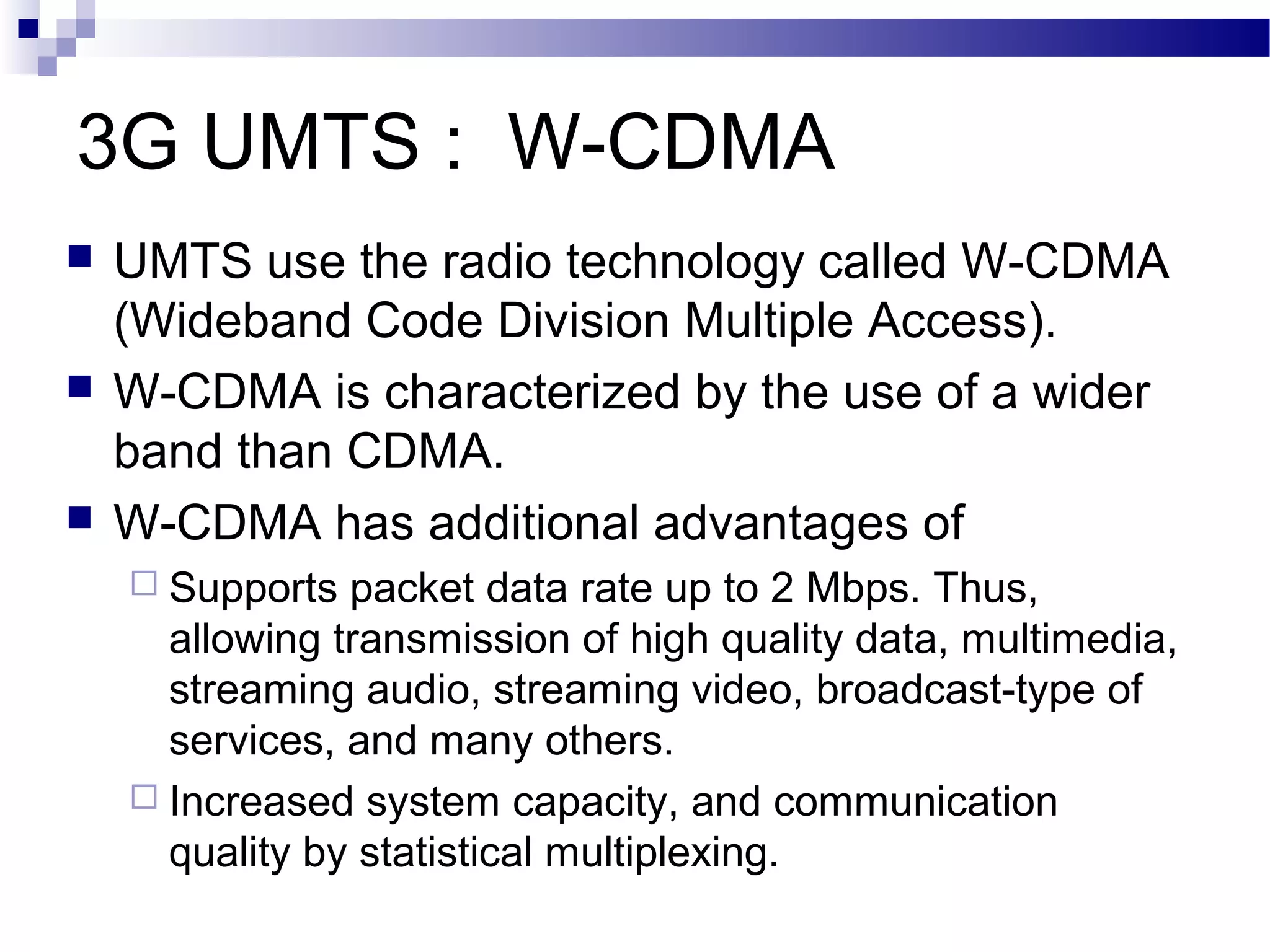3G UMTS : W-CDMA
   UMTS use the radio technology called W-CDMA
    (Wideband Code Division Multiple Access).
   W-CDMA is characterized by the use of a wider
    band than CDMA.
   W-CDMA has additional advantages of
     Supports  packet data rate up to 2 Mbps. Thus,
      allowing transmission of high quality data, multimedia,
      streaming audio, streaming video, broadcast-type of
      services, and many others.
     Increased system capacity, and communication
      quality by statistical multiplexing.
 
