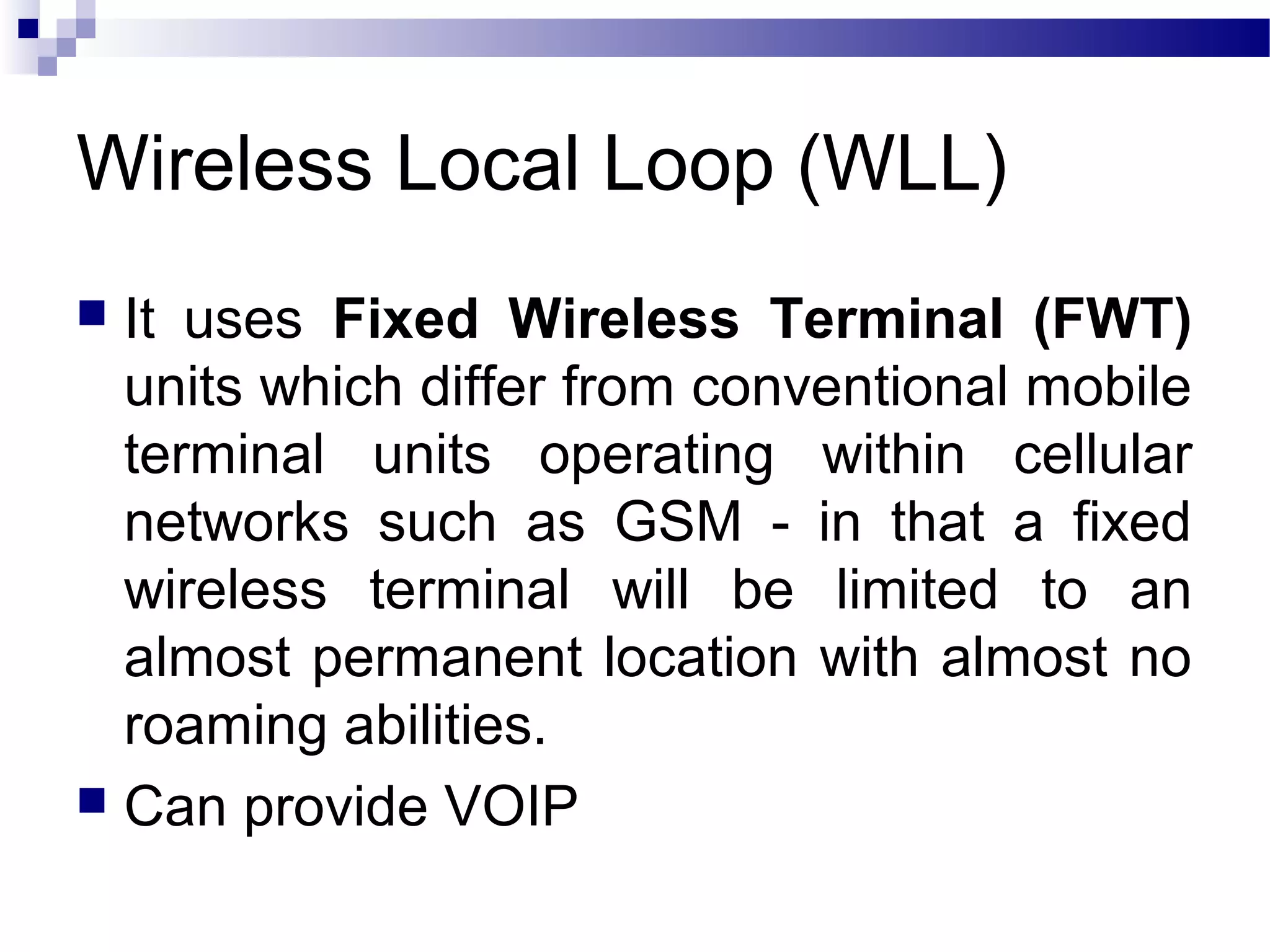 Wireless Local Loop (WLL)
 It uses Fixed Wireless Terminal (FWT)
  units which differ from conventional mobile
  terminal units operating within cellular
  networks such as GSM - in that a fixed
  wireless terminal will be limited to an
  almost permanent location with almost no
  roaming abilities.
 Can provide VOIP
 