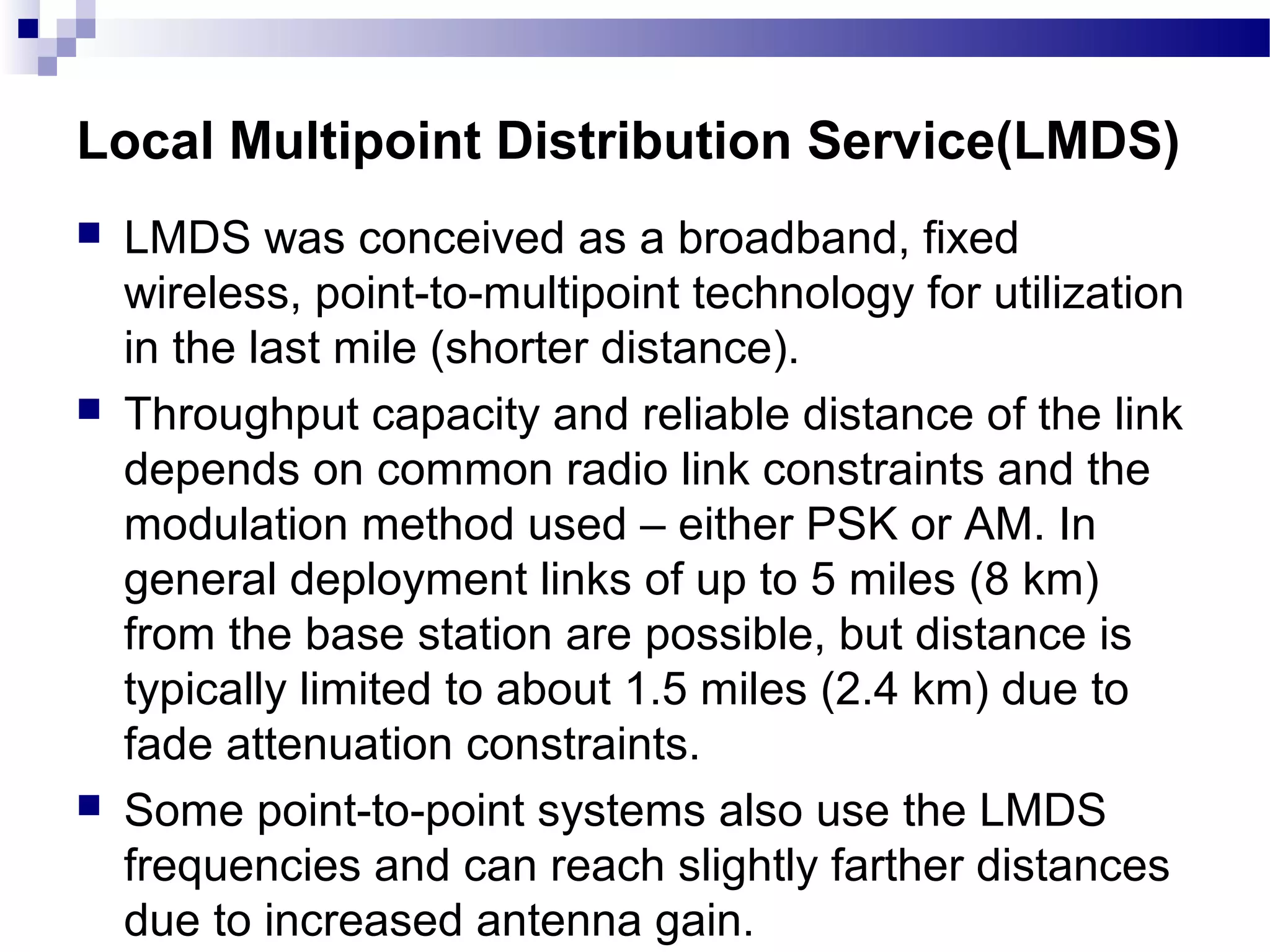 Local Multipoint Distribution Service(LMDS)
   LMDS was conceived as a broadband, fixed
    wireless, point-to-multipoint technology for utilization
    in the last mile (shorter distance).
   Throughput capacity and reliable distance of the link
    depends on common radio link constraints and the
    modulation method used – either PSK or AM. In
    general deployment links of up to 5 miles (8 km)
    from the base station are possible, but distance is
    typically limited to about 1.5 miles (2.4 km) due to
    fade attenuation constraints.
   Some point-to-point systems also use the LMDS
    frequencies and can reach slightly farther distances
    due to increased antenna gain.
 