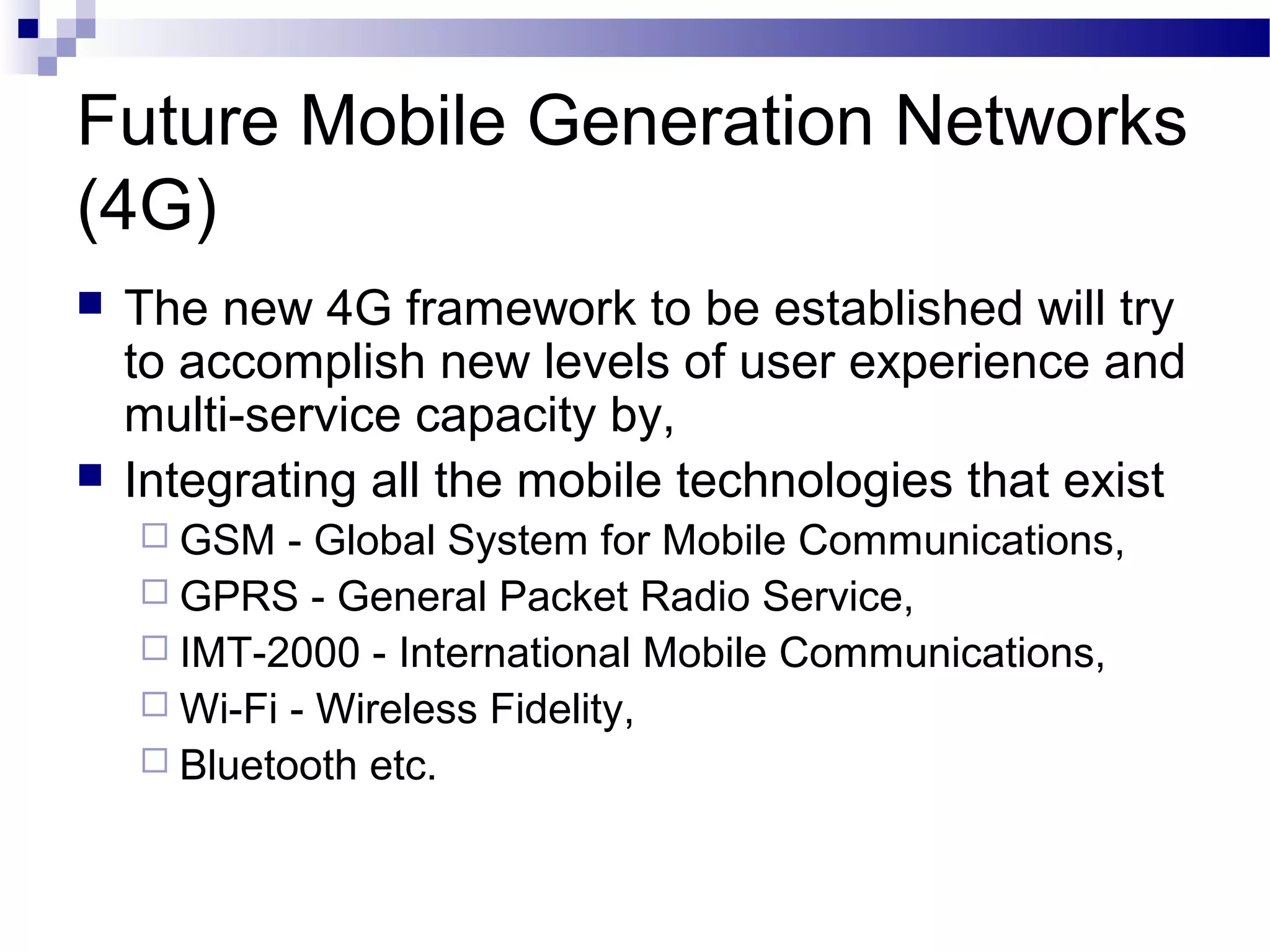 Future Mobile Generation Networks
(4G)
   The new 4G framework to be established will try
    to accomplish new levels of user experience and
    multi-service capacity by,
   Integrating all the mobile technologies that exist
     GSM   - Global System for Mobile Communications,
     GPRS - General Packet Radio Service,
     IMT-2000 - International Mobile Communications,
     Wi-Fi - Wireless Fidelity,
     Bluetooth etc.
 