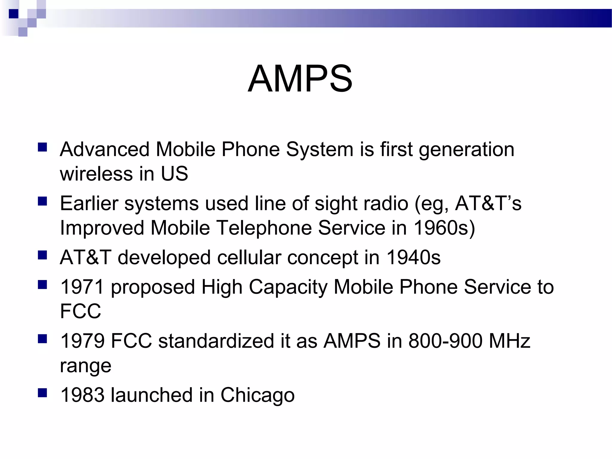 AMPS
   Advanced Mobile Phone System is first generation
    wireless in US
   Earlier systems used line of sight radio (eg, AT&T’s
    Improved Mobile Telephone Service in 1960s)
   AT&T developed cellular concept in 1940s
   1971 proposed High Capacity Mobile Phone Service to
    FCC
   1979 FCC standardized it as AMPS in 800-900 MHz
    range
   1983 launched in Chicago
 