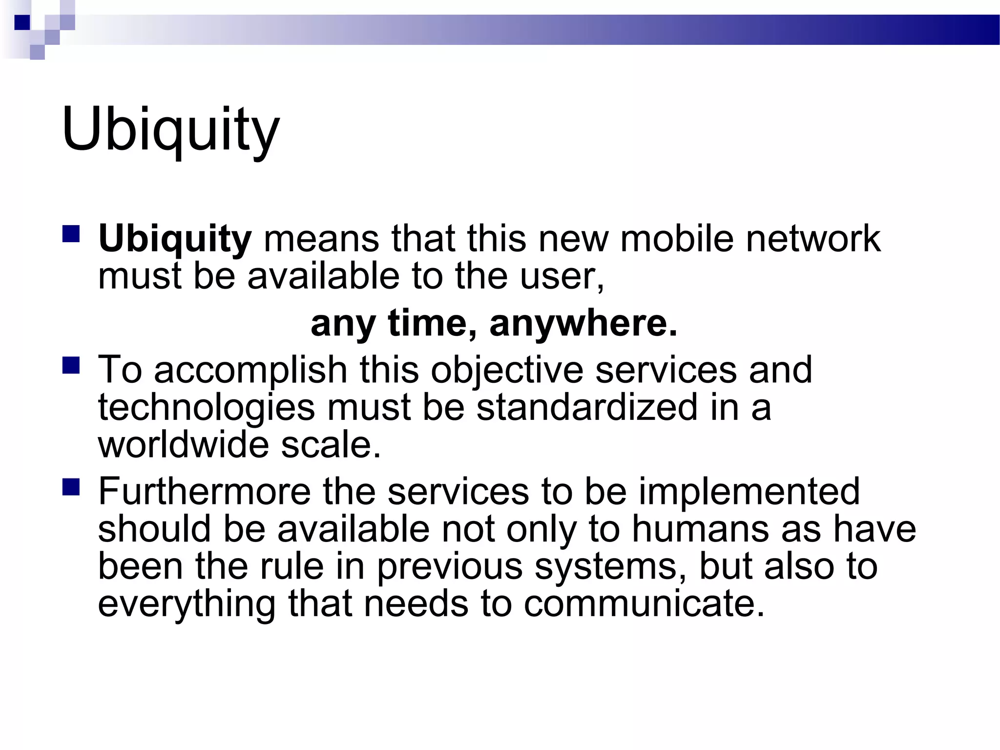 Ubiquity
   Ubiquity means that this new mobile network
    must be available to the user,
                 any time, anywhere.
   To accomplish this objective services and
    technologies must be standardized in a
    worldwide scale.
   Furthermore the services to be implemented
    should be available not only to humans as have
    been the rule in previous systems, but also to
    everything that needs to communicate.
 